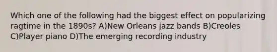 Which one of the following had the biggest effect on popularizing ragtime in the 1890s? A)New Orleans jazz bands B)Creoles C)Player piano D)The emerging recording industry