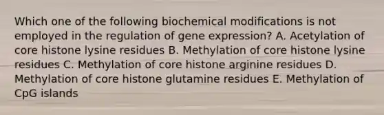 Which one of the following biochemical modifications is not employed in the regulation of gene expression? A. Acetylation of core histone lysine residues B. Methylation of core histone lysine residues C. Methylation of core histone arginine residues D. Methylation of core histone glutamine residues E. Methylation of CpG islands