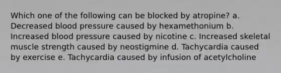 Which one of the following can be blocked by atropine? a. Decreased blood pressure caused by hexamethonium b. Increased blood pressure caused by nicotine c. Increased skeletal muscle strength caused by neostigmine d. Tachycardia caused by exercise e. Tachycardia caused by infusion of acetylcholine