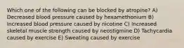 Which one of the following can be blocked by atropine? A) Decreased blood pressure caused by hexamethonium B) Increased blood pressure caused by nicotine C) Increased skeletal muscle strength caused by neostigmine D) Tachycardia caused by exercise E) Sweating caused by exercise