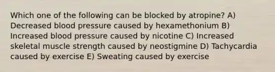 Which one of the following can be blocked by atropine? A) Decreased blood pressure caused by hexamethonium B) Increased blood pressure caused by nicotine C) Increased skeletal muscle strength caused by neostigmine D) Tachycardia caused by exercise E) Sweating caused by exercise