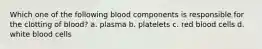 Which one of the following blood components is responsible for the clotting of blood? a. plasma b. platelets c. red blood cells d. white blood cells