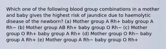 Which one of the following blood group combinations in a mother and baby gives the highest risk of jaundice due to haemolytic disease of the newborn? (a) Mother group A Rh+ baby group A Rh− (b) Mother group AB Rh+ baby group O Rh− (c) Mother group O Rh+ baby group A Rh+ (d) Mother group O Rh− baby group A Rh+ (e) Mother group A Rh− baby group O Rh+