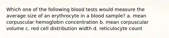 Which one of the following blood tests would measure the average size of an erythrocyte in a blood sample? a. mean corpuscular hemoglobin concentration b. mean corpuscular volume c. red cell distribution width d. reticulocyte count