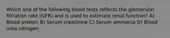 Which one of the following blood tests reflects the glomerular filtration rate (GFR) and is used to estimate renal function? A) Blood protein B) Serum creatinine C) Serum ammonia D) Blood urea nitrogen