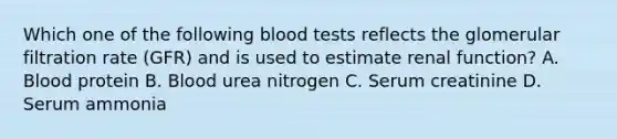 Which one of the following blood tests reflects the glomerular filtration rate (GFR) and is used to estimate renal function? A. Blood protein B. Blood urea nitrogen C. Serum creatinine D. Serum ammonia