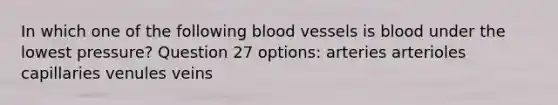 In which one of the following blood vessels is blood under the lowest pressure? Question 27 options: arteries arterioles capillaries venules veins