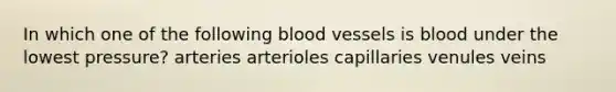 In which one of the following blood vessels is blood under the lowest pressure? arteries arterioles capillaries venules veins