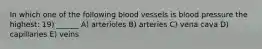 In which one of the following blood vessels is blood pressure the highest: 19) ______ A) arterioles B) arteries C) vena cava D) capillaries E) veins