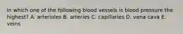 In which one of the following blood vessels is blood pressure the highest? A. arterioles B. arteries C. capillaries D. vena cava E. veins