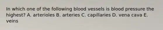 In which one of the following blood vessels is blood pressure the highest? A. arterioles B. arteries C. capillaries D. vena cava E. veins