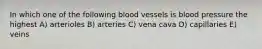 In which one of the following blood vessels is blood pressure the highest A) arterioles B) arteries C) vena cava D) capillaries E) veins