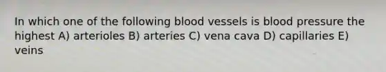 In which one of the following blood vessels is blood pressure the highest A) arterioles B) arteries C) vena cava D) capillaries E) veins