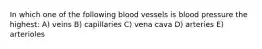 In which one of the following blood vessels is blood pressure the highest: A) veins B) capillaries C) vena cava D) arteries E) arterioles