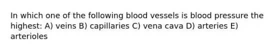 In which one of the following <a href='https://www.questionai.com/knowledge/kZJ3mNKN7P-blood-vessels' class='anchor-knowledge'>blood vessels</a> is blood pressure the highest: A) veins B) capillaries C) vena cava D) arteries E) arterioles