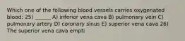 Which one of the following blood vessels carries oxygenated blood: 25) ______ A) inferior vena cava B) pulmonary vein C) pulmonary artery D) coronary sinus E) superior vena cava 26) The superior vena cava empti