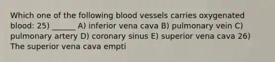 Which one of the following blood vessels carries oxygenated blood: 25) ______ A) inferior vena cava B) pulmonary vein C) pulmonary artery D) coronary sinus E) superior vena cava 26) The superior vena cava empti