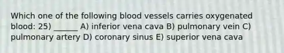 Which one of the following blood vessels carries oxygenated blood: 25) ______ A) inferior vena cava B) pulmonary vein C) pulmonary artery D) coronary sinus E) superior vena cava