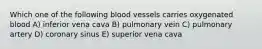 Which one of the following blood vessels carries oxygenated blood A) inferior vena cava B) pulmonary vein C) pulmonary artery D) coronary sinus E) superior vena cava