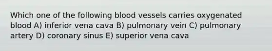 Which one of the following blood vessels carries oxygenated blood A) inferior vena cava B) pulmonary vein C) pulmonary artery D) coronary sinus E) superior vena cava