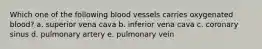 Which one of the following blood vessels carries oxygenated blood? a. superior vena cava b. inferior vena cava c. coronary sinus d. pulmonary artery e. pulmonary vein