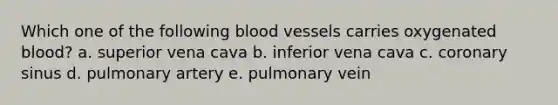 Which one of the following blood vessels carries oxygenated blood? a. superior vena cava b. inferior vena cava c. coronary sinus d. pulmonary artery e. pulmonary vein