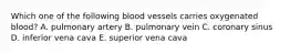 Which one of the following blood vessels carries oxygenated blood? A. pulmonary artery B. pulmonary vein C. coronary sinus D. inferior vena cava E. superior vena cava