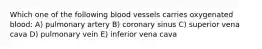 Which one of the following blood vessels carries oxygenated blood: A) pulmonary artery B) coronary sinus C) superior vena cava D) pulmonary vein E) inferior vena cava