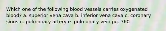 Which one of the following blood vessels carries oxygenated blood? a. superior vena cava b. inferior vena cava c. coronary sinus d. pulmonary artery e. pulmonary vein pg. 360