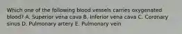 Which one of the following blood vessels carries oxygenated blood? A. Superior vena cava B. Inferior vena cava C. Coronary sinus D. Pulmonary artery E. Pulmonary vein