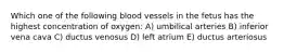 Which one of the following blood vessels in the fetus has the highest concentration of oxygen: A) umbilical arteries B) inferior vena cava C) ductus venosus D) left atrium E) ductus arteriosus