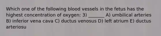 Which one of the following blood vessels in the fetus has the highest concentration of oxygen: 3) _______ A) umbilical arteries B) inferior vena cava C) ductus venosus D) left atrium E) ductus arteriosu