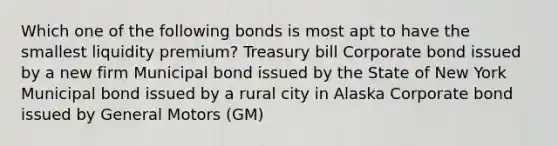 Which one of the following bonds is most apt to have the smallest liquidity premium? Treasury bill Corporate bond issued by a new firm Municipal bond issued by the State of New York Municipal bond issued by a rural city in Alaska Corporate bond issued by General Motors (GM)