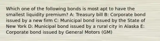 Which one of the following bonds is most apt to have the smallest liquidity premium? A: Treasury bill B: Corporate bond issued by a new firm C: Municipal bond issued by the State of New York D: Municipal bond issued by a rural city in Alaska E: Corporate bond issued by General Motors (GM)