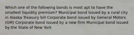 Which one of the following bonds is most apt to have the smallest liquidity premium? Municipal bond issued by a rural city in Alaska Treasury bill Corporate bond issued by General Motors (GM) Corporate bond issued by a new firm Municipal bond issued by the State of New York