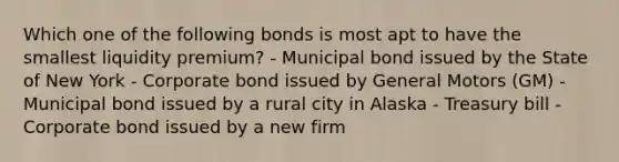 Which one of the following bonds is most apt to have the smallest liquidity premium? - Municipal bond issued by the State of New York - Corporate bond issued by General Motors (GM) - Municipal bond issued by a rural city in Alaska - Treasury bill - Corporate bond issued by a new firm