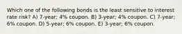 Which one of the following bonds is the least sensitive to interest rate risk? A) 7-year; 4% coupon. B) 3-year; 4% coupon. C) 7-year; 6% coupon. D) 5-year; 6% coupon. E) 3-year; 6% coupon.