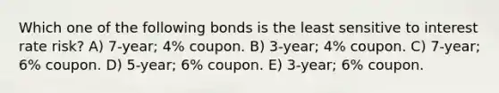 Which one of the following bonds is the least sensitive to interest rate risk? A) 7-year; 4% coupon. B) 3-year; 4% coupon. C) 7-year; 6% coupon. D) 5-year; 6% coupon. E) 3-year; 6% coupon.