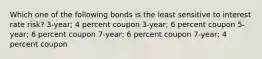 Which one of the following bonds is the least sensitive to interest rate risk? 3-year; 4 percent coupon 3-year; 6 percent coupon 5-year; 6 percent coupon 7-year; 6 percent coupon 7-year; 4 percent coupon