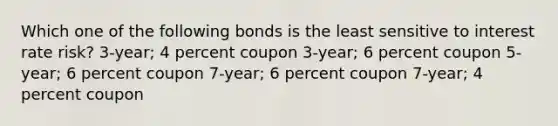 Which one of the following bonds is the least sensitive to interest rate risk? 3-year; 4 percent coupon 3-year; 6 percent coupon 5-year; 6 percent coupon 7-year; 6 percent coupon 7-year; 4 percent coupon