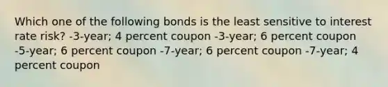 Which one of the following bonds is the least sensitive to interest rate risk? -3-year; 4 percent coupon -3-year; 6 percent coupon -5-year; 6 percent coupon -7-year; 6 percent coupon -7-year; 4 percent coupon