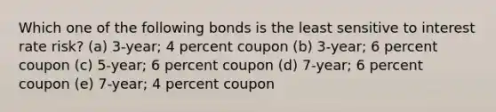 Which one of the following bonds is the least sensitive to interest rate risk? (a) 3-year; 4 percent coupon (b) 3-year; 6 percent coupon (c) 5-year; 6 percent coupon (d) 7-year; 6 percent coupon (e) 7-year; 4 percent coupon