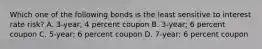 Which one of the following bonds is the least sensitive to interest rate risk? A. 3-year; 4 percent coupon B. 3-year; 6 percent coupon C. 5-year; 6 percent coupon D. 7-year; 6 percent coupon