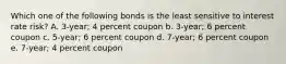 Which one of the following bonds is the least sensitive to interest rate risk? A. 3-year; 4 percent coupon b. 3-year; 6 percent coupon c. 5-year; 6 percent coupon d. 7-year; 6 percent coupon e. 7-year; 4 percent coupon