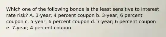 Which one of the following bonds is the least sensitive to interest rate risk? A. 3-year; 4 percent coupon b. 3-year; 6 percent coupon c. 5-year; 6 percent coupon d. 7-year; 6 percent coupon e. 7-year; 4 percent coupon