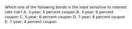 Which one of the following bonds is the least sensitive to interest rate risk? A. 3-year; 4 percent coupon B. 3-year; 6 percent coupon C. 5-year; 6 percent coupon D. 7-year; 6 percent coupon E. 7-year; 4 percent coupon