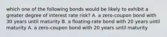 which one of the following bonds would be likely to exhibit a greater degree of interest rate risk? A. a zero-coupon bond with 30 years until maturity B. a floating-rate bond with 20 years until maturity A. a zero-coupon bond with 20 years until maturity