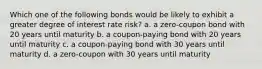 Which one of the following bonds would be likely to exhibit a greater degree of interest rate risk? a. a zero-coupon bond with 20 years until maturity b. a coupon-paying bond with 20 years until maturity c. a coupon-paying bond with 30 years until maturity d. a zero-coupon with 30 years until maturity