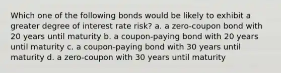 Which one of the following bonds would be likely to exhibit a greater degree of interest rate risk? a. a zero-coupon bond with 20 years until maturity b. a coupon-paying bond with 20 years until maturity c. a coupon-paying bond with 30 years until maturity d. a zero-coupon with 30 years until maturity