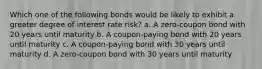 Which one of the following bonds would be likely to exhibit a greater degree of interest rate risk? a. A zero-coupon bond with 20 years until maturity b. A coupon-paying bond with 20 years until maturity c. A coupon-paying bond with 30 years until maturity d. A zero-coupon bond with 30 years until maturity